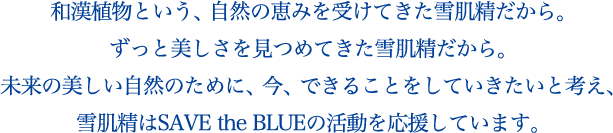 和漢植物という、自然の恵みを受けてきた雪肌精だから。ずっと美しさを見つめてきた雪肌精だから。未来の美しい自然のために、今、できることをしていきたいと考え、雪肌精はSAVE the BLUEの活動を応援しています。