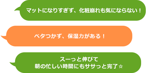 マットになりすぎず、化粧崩れも気にならない！ベタつかず、保湿力がある！　スーっと伸びて朝の忙しい時間にもササっと完了☆
