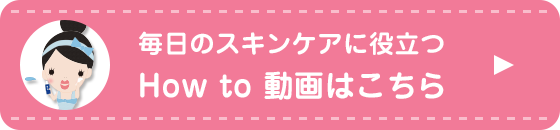 毎日のスキンケアに役立つ How to 動画はこちら