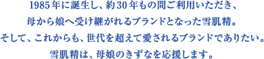 1985年に誕生し、約30年もの間ご利用いただき、母から娘へ受け継がれるブランドとなった雪肌精。そして、これからも、世代を超えて愛されるブランドでありたい。雪肌精は、母娘のきずなを応援します。