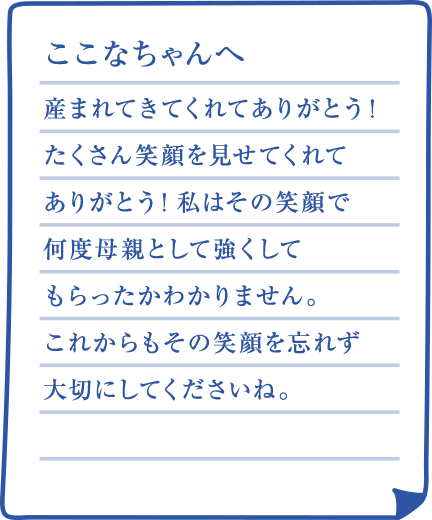 ここなちゃんへ 産まれてきてくれてありがとう！たくさん笑顔を見せてくれてありがとう！私はその笑顔で何度母親として強くしてもらったかわかりません。これからもその笑顔を忘れず大切にしてくださいね。