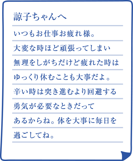 諒子ちゃんへ いつもお仕事お疲れ様。大変な時ほど頑張ってしまい無理をしがちだけど疲れた時はゆっくり休むことも大事だよ。辛い時は突き進むより回避する勇気が必要なときだってあるからね。体を大事に毎日を過ごしてね。