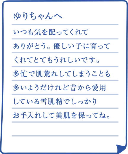 ゆりちゃんへ いつも気を配ってくれてありがとう。優しい子に育ってくれてとてもうれしいです。多忙で肌荒れしてしまうことも多いようだけれど昔から愛用している雪肌精でしっかりお手入れして美肌を保ってね。