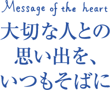 message of the heart 大切な人との 思い出を、いつもそばに