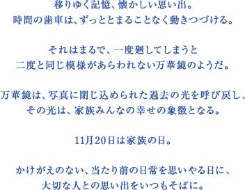 移りゆく記憶、懐かしい思い出。時間の歯車は、ずっととまることなく動きつづける。それはまるで、一度廻してしまうと二度と同じ模様があらわれない万華鏡のようだ。万華鏡は、写真に閉じ込められた過去の光を呼び戻し、その光は、家族みんなの幸せの象徴となる。11月20日は家族の日。かけがえのない、当たり前の日常を思いやる日に、大切な人との思い出をいつもそばに。