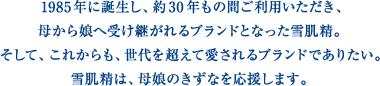 1985年に誕生し、約30年もの間ご利用いただき、母から娘へ受け継がれるブランドとなった雪肌精。そして、これからも、世代を超えて愛されるブランドでありたい。雪肌精は、母娘のきずなを応援します。