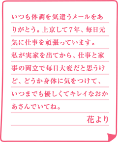 いつも体調を気遣うメールをありがとう。上京して7年、毎日元気に仕事を頑張っています。私が実家を出てから、仕事と家事の両立で毎日大変だと思うけど、どうか身体に気をつけて、いつまでも優しくてキレイなおかあさんでいてね。花より