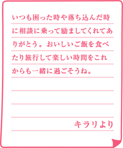 いつも困った時や落ち込んだ時に相談に乗って励ましてくれてありがとう。おいしいご飯を食べたり旅行して楽しい時間をこれからも一緒に過ごそうね。キラリより