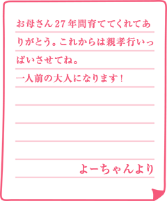 お母さん27年間育ててくれてありがとう。これからは親孝行いっぱいさせてね。一人前の大人になります！よーちゃんより