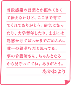 普段感謝の言葉とか照れくさくて伝えないけど、ここまで育ててくれてありがとう。病気になったり、大学留年したり、ままには迷惑かけてばっかりでごめんね。唯一の親孝行だと思ってる、夢の看護師さん、ちゃんとなるから見守っててね。ありがとう。あかねより