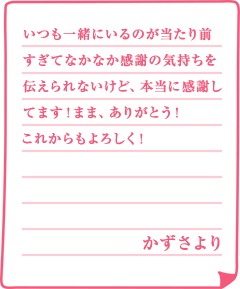 いつも一緒にいるのが当たり前すぎてなかなか感謝の気持ちを伝えられないけど、本当に感謝してます！まま、ありがとう！これからもよろしく！かずさより