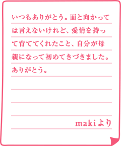 いつもありがとう。面と向かっては言えないけれど、愛情を持って育ててくれたこと、自分が母親になって初めてきづきました。ありがとう。makiより