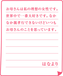 お母さんは私の理想の女性です。世界中で一番大好きです。なかなか親孝行できないけどいつもお母さんのことを思っています。はなより