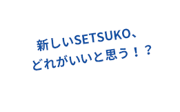 新しいSETSUKO、どれがいいと思う！？