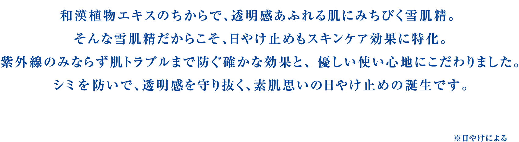 雪和漢植物エキスのちからで、透明感あふれる肌にみちびく雪肌精。そんな雪肌精だからこそ、日やけ止めもスキンケア効果に特化。紫外線のみならず肌トラブルまで防ぐ確かな効果と、優しい使い心地にこだわりました。シミ を防いで、透明感を守り抜く、素肌思いの日やけ止めの誕生です。※日やけによる