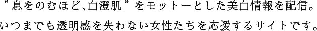 “息をのむほど、白澄肌”をモットーとした美白情報を配信。いつまでも透明感を失わない女性たちを応援するサイトです。