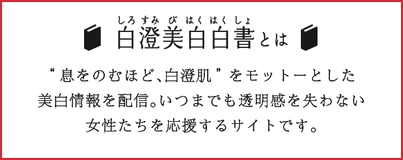 白澄美白白書とは “息をのむほど、白澄肌”をモットーとした美白情報を配信。いつまでも透明感を失わない女性たちを応援するサイトです。