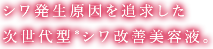 シワ発生原因を追求した次世代型＊シワ改善美容液。