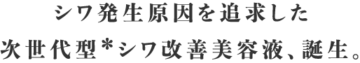 シワ発生原因を追求した次世代型＊シワ改善美容液。