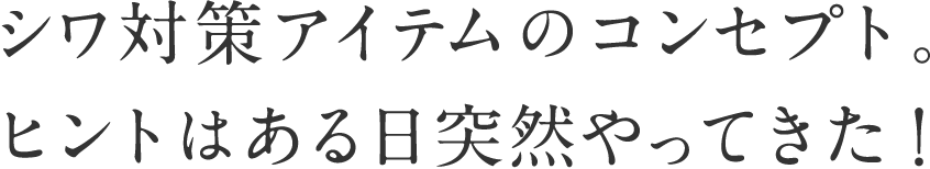 シワ対策アイテムのコンセプト。ヒントはある日突然やってきた！ 