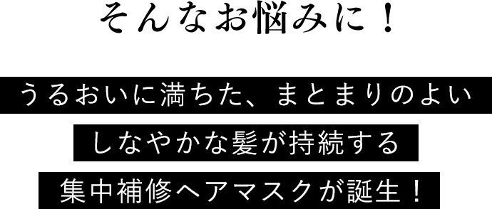 そんなお悩みに！ うるおいに満ちた、まとまりのよいしなやかな髪が持続する集中補修ヘアマスクが誕生！