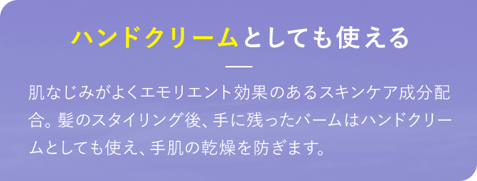 ハンドクリームとしても使える 肌なじみがよくエモリエント効果のあるスキンケア成分配合。髪のスタイリング後、手に残ったバームはハンドクリームとしても使え、手肌の乾燥を防ぎます。