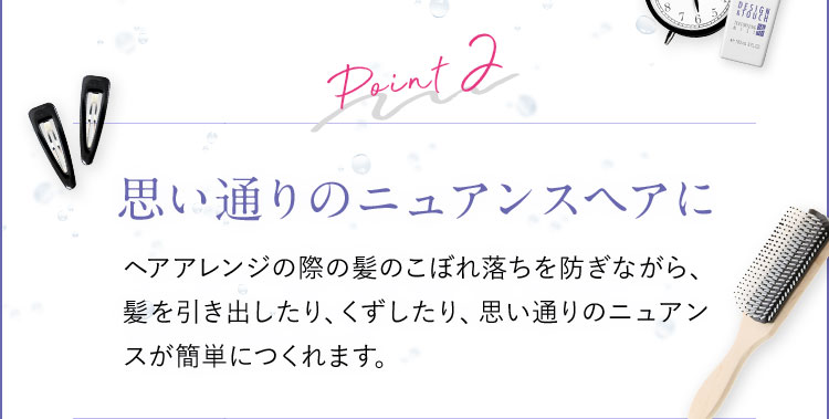 Point2 思い通りのニュアンスヘアに ヘアアレンジの際の髪のこぼれ落ちを防ぎながら、髪を引き出したり、くずしたり、思い通りのニュアンスが簡単につくれます。