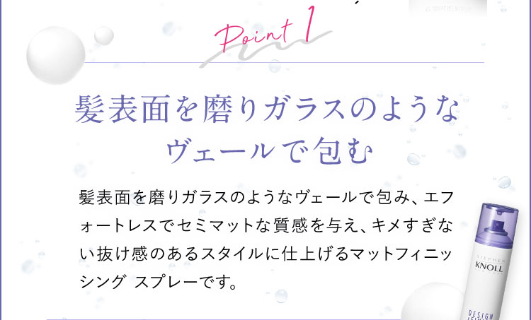 Point1 髪表面を磨りガラスのようなヴェールで包む 髪表面を磨りガラスのようなヴェールで包み、エフォートレスでセミマットな質感を与え、キメすぎない抜け感のあるスタイルに仕上げるマットフィニッシングスプレーです。