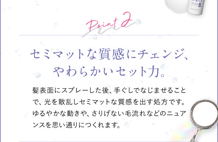 Point2 セミマットな質感にチェンジ、やわらかいセット力。 髪表面にスプレーした後、手ぐしでなじませることで、光を散乱しセミマットな質感を出す処方です。ゆるやかな動きや、さりげない毛流れなどのニュアンスを思い通りにつくれます。