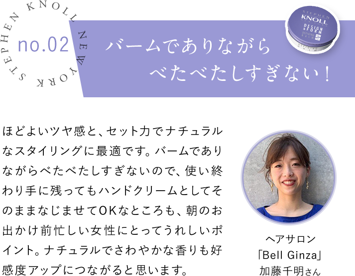 STEPHEN KNOLL NEW YORK no.02 バームでありながらべたべたしすぎない！ ほどよいツヤ感と、セットカでナチュラルなスタイリングに最適です。バームでありながらべたべたしすぎないので、使い終わり手に残ってもハンドクリームとしてそのままなじませてOKなところも、朝のお出かけ前忙しい女性にとってうれしいポイント。ナチュラルでさわやかな香りも好感度アップにつながると思います。ヘアサロン「Bell Ginza」加藤千明さん