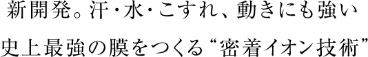 新開発。汗・水・こすれ、動きにも強い史上最強の膜をつくる“密着イオン技術”