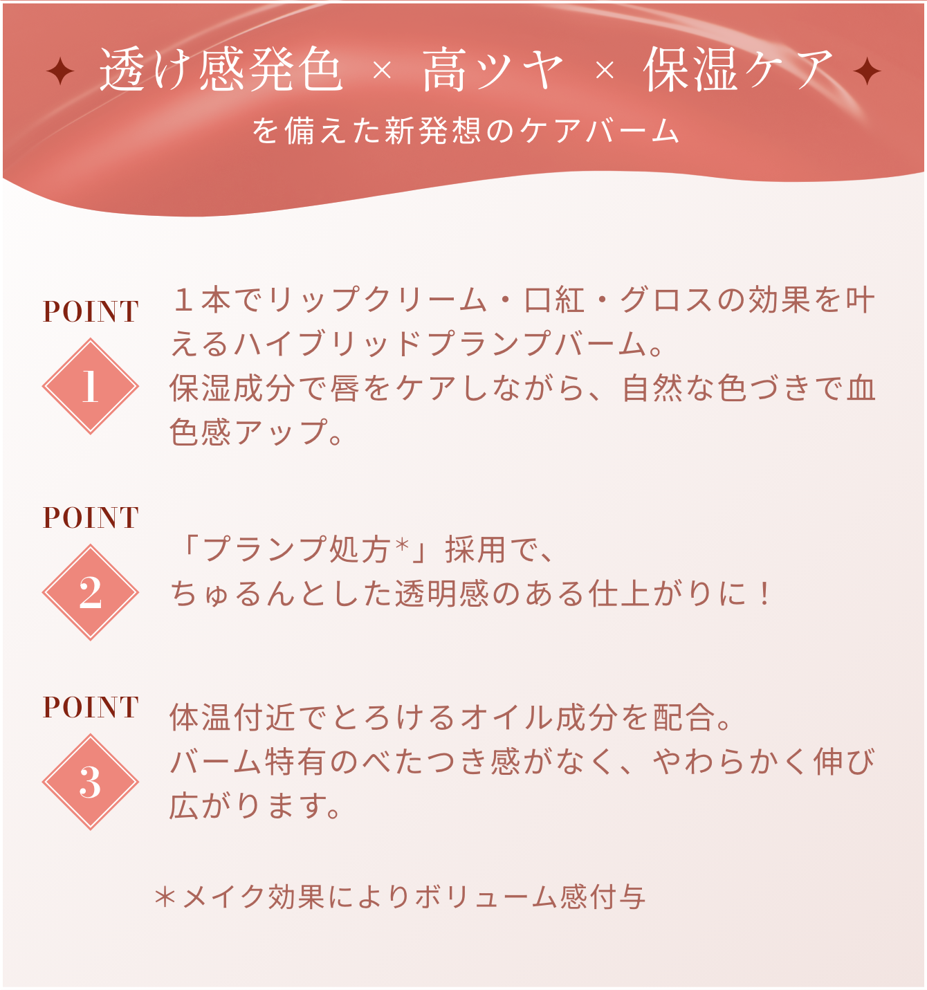 透け感発色×高ツヤ×保湿ケアを備えた新発想のケアバーム POINT 1 / 1本でリップクリーム・口紅・グロスの効果を叶えるハイブリッドプランプバーム。保湿成分で唇をケアしながら、自然な色づきで血色感アップ。 POINT 2 / 「プランプ処方＊」採用で、ちゅるんとした透明感のある仕上がりに！ POINT 3 / 体温付近でとろけるオイル成分を配合。バーム特有のべたつき感がなく、やわらかく伸び広がります。 ＊メイク効果によりボリューム感付与