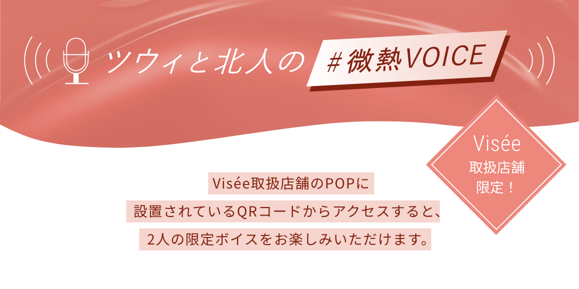 ツウィと北人の#微熱VOICE Visée取扱店舗限定! Visée取扱店舗のPOPに設置されているQRコードからアクセスすると、2人の限定ボイスをお楽しみいただけます。
