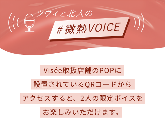 ツウィと北人の#微熱VOICE Visée取扱店舗限定! Visée取扱店舗のPOPに設置されているQRコードからアクセスすると、2人の限定ボイスをお楽しみいただけます。