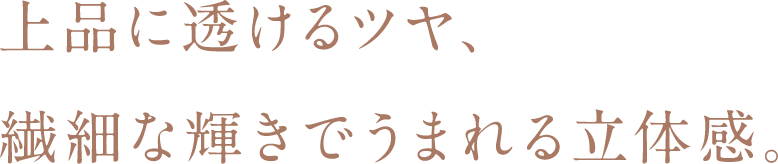 上品に透けるツヤ、繊細な輝きでうまれる立体感。