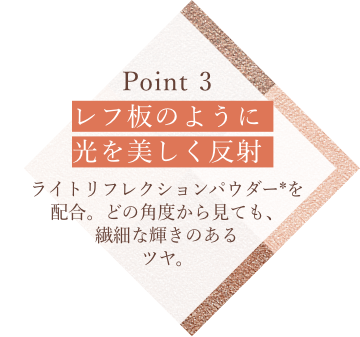 Point 3 レフ板のように光を美しく反射 ライトリフレクションパウダー*を配合。どの角度から見ても、繊細な輝きのあるツヤ。