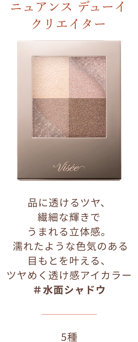 ニュアンス デューイ クリエイター 品に透けるツヤ、繊細な輝きでうまれる立体感。 濡れたような色気のある目もとを叶える、ツヤめく透け感アイカラー ＃水面シャドウ 5種