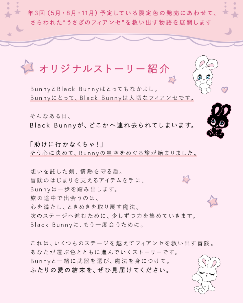 年3回（5月・8月・11月）予定している限定色の発売にあわせて、さらわれた“うさぎのフィアンゼ”を救い出す物語を展開します オリジナルストーリー紹介 BunnyとBlack Bunnyはとってもなかよし。Bunnyにとって、Black Bunnyは大切なフィアンセです。そんなある日、Black Bunnyが、どこかへ連れ去られてしまいます。「助けに行かなくちゃ!」そう心に決めて、Bunnyの星空をめぐる旅が始まりました。想いを託した、情熱を守る盾。冒険のはじまりを支えるアイテムを手に、Bunnyは一歩を踏み出します。旅の途中で出会うのは、心を満たし、ときめきを取り戻す魔法。次のステージへ進むために、少しずつ力を集めていきます。Black Bunnyに、もう一度会うために。これは、いくつものステージを越えてフィアンセを救い出す冒険。あなたが選ぶ色とともに進んでいくストーリーです。Bunnyと一緒に武器を選び、魔法を身につけて。ふたりの愛の結末を、ぜひ見届けてください。