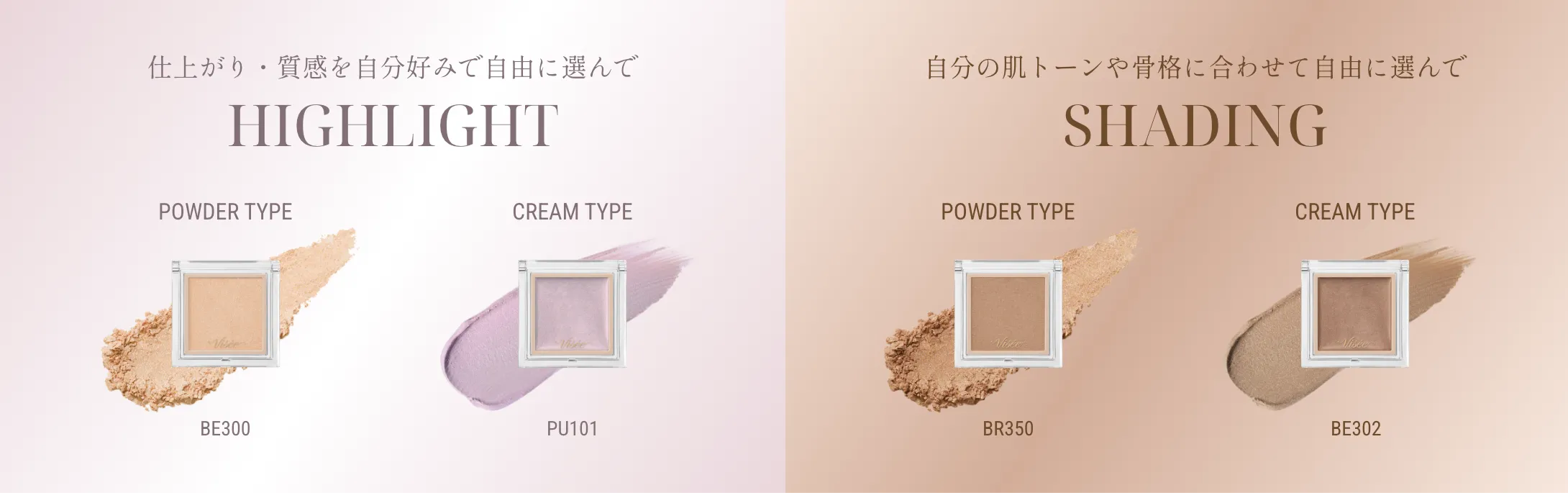 仕上がり・質感を自分好みで自由に選んで HIGHLIGHT / POWDER TYPE BE300 ・ CREAM TYPE PU101 / 自分の肌トーンや骨格に合わせて自由に選んで SHADING / POWDER TYPE BR350 ・ CREAM TYPE BE302