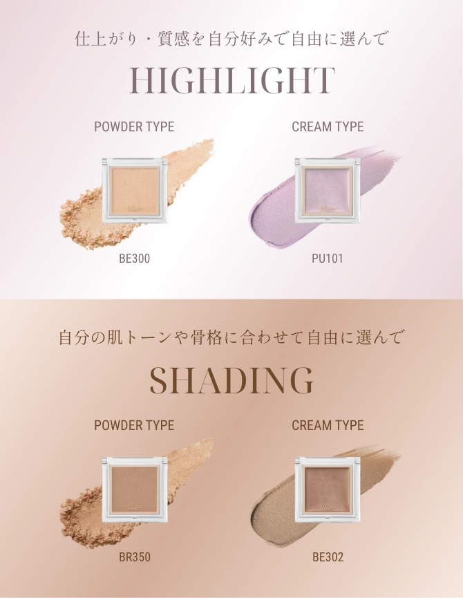 仕上がり・質感を自分好みで自由に選んで HIGHLIGHT / POWDER TYPE BE300 ・ CREAM TYPE PU101 / 自分の肌トーンや骨格に合わせて自由に選んで SHADING / POWDER TYPE BR350 ・ CREAM TYPE BE302